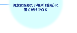 清潔に保ちたい場所（箇所）に置くだけでOK